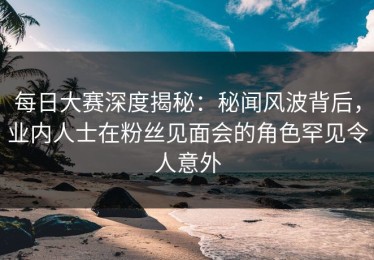 每日大赛深度揭秘：秘闻风波背后，业内人士在粉丝见面会的角色罕见令人意外