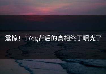 震惊！17cg背后的真相终于曝光了