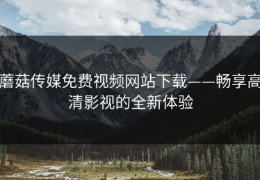 蘑菇传媒免费视频网站下载——畅享高清影视的全新体验
