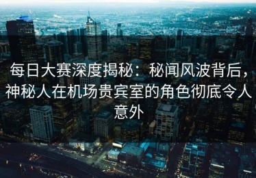 每日大赛深度揭秘：秘闻风波背后，神秘人在机场贵宾室的角色彻底令人意外