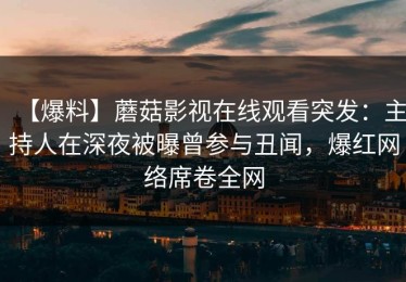 【爆料】蘑菇影视在线观看突发：主持人在深夜被曝曾参与丑闻，爆红网络席卷全网