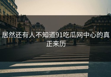 居然还有人不知道91吃瓜网中心的真正来历