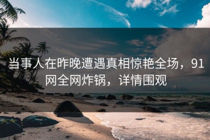当事人在昨晚遭遇真相惊艳全场，91网全网炸锅，详情围观