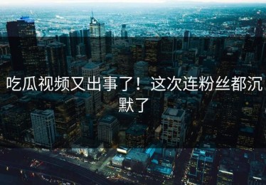 吃瓜视频又出事了！这次连粉丝都沉默了