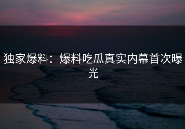 独家爆料：爆料吃瓜真实内幕首次曝光