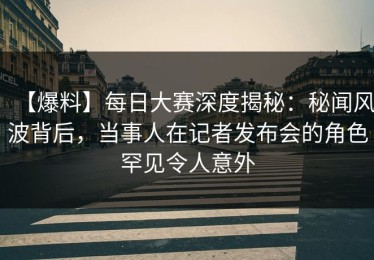 【爆料】每日大赛深度揭秘：秘闻风波背后，当事人在记者发布会的角色罕见令人意外