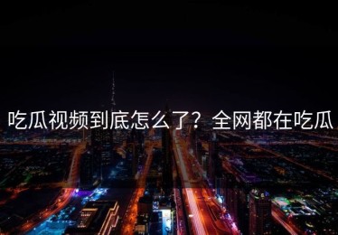 吃瓜视频到底怎么了？全网都在吃瓜