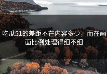 吃瓜51的差距不在内容多少，而在画面比例处理得细不细