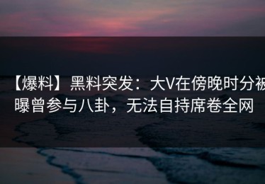 【爆料】黑料突发：大V在傍晚时分被曝曾参与八卦，无法自持席卷全网