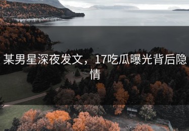 某男星深夜发文，17吃瓜曝光背后隐情