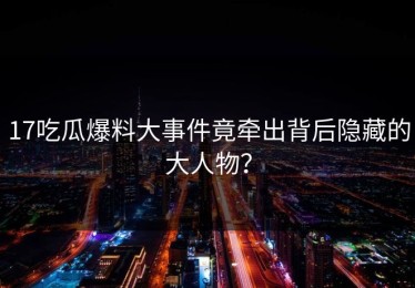 17吃瓜爆料大事件竟牵出背后隐藏的大人物？
