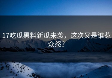 17吃瓜黑料新瓜来袭，这次又是谁惹众怒？