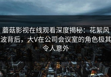 蘑菇影视在线观看深度揭秘：花絮风波背后，大V在公司会议室的角色极其令人意外