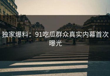 独家爆料：91吃瓜群众真实内幕首次曝光