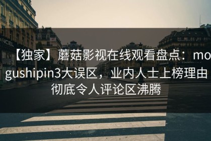 【独家】蘑菇影视在线观看盘点：mogushipin3大误区，业内人士上榜理由彻底令人评论区沸腾