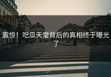 震惊！吃瓜天堂背后的真相终于曝光了