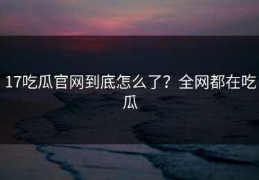 17吃瓜官网到底怎么了？全网都在吃瓜