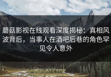 蘑菇影视在线观看深度揭秘：真相风波背后，当事人在酒吧后巷的角色罕见令人意外