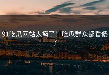91吃瓜网站太疯了！吃瓜群众都看傻了