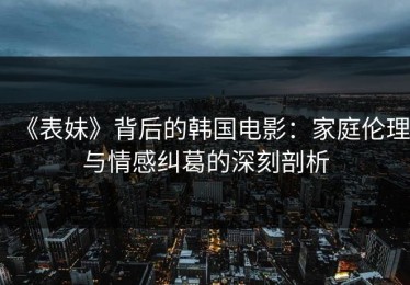《表妹》背后的韩国电影：家庭伦理与情感纠葛的深刻剖析
