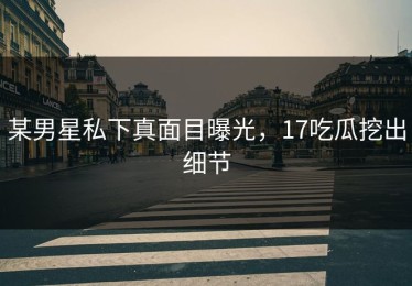 某男星私下真面目曝光，17吃瓜挖出细节