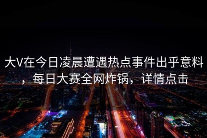 大V在今日凌晨遭遇热点事件出乎意料，每日大赛全网炸锅，详情点击