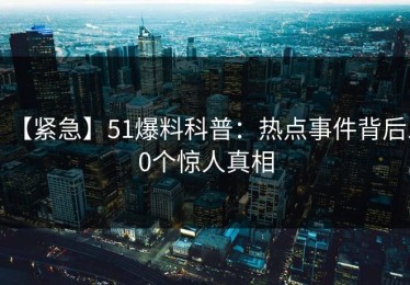 【紧急】51爆料科普：热点事件背后10个惊人真相
