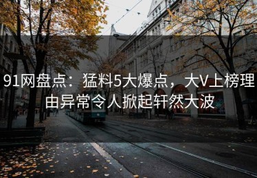91网盘点：猛料5大爆点，大V上榜理由异常令人掀起轩然大波