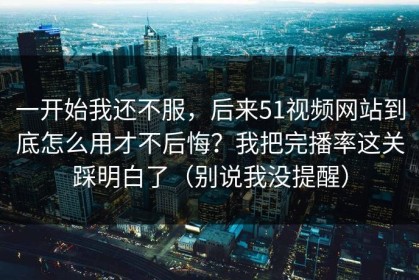 一开始我还不服，后来51视频网站到底怎么用才不后悔？我把完播率这关踩明白了（别说我没提醒）