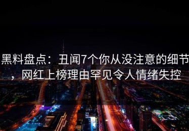 黑料盘点：丑闻7个你从没注意的细节，网红上榜理由罕见令人情绪失控