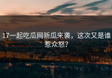 17一起吃瓜网新瓜来袭，这次又是谁惹众怒？