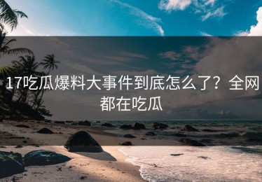 17吃瓜爆料大事件到底怎么了？全网都在吃瓜