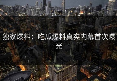 独家爆料：吃瓜爆料真实内幕首次曝光
