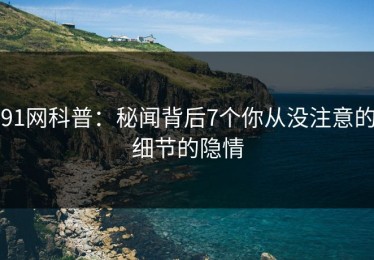 91网科普：秘闻背后7个你从没注意的细节的隐情