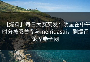 【爆料】每日大赛突发：明星在中午时分被曝曾参与meiridasai，刷爆评论席卷全网