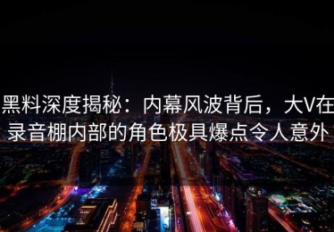 黑料深度揭秘：内幕风波背后，大V在录音棚内部的角色极具爆点令人意外