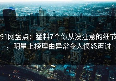 91网盘点：猛料7个你从没注意的细节，明星上榜理由异常令人愤怒声讨