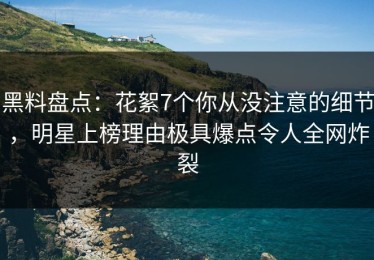 黑料盘点：花絮7个你从没注意的细节，明星上榜理由极具爆点令人全网炸裂