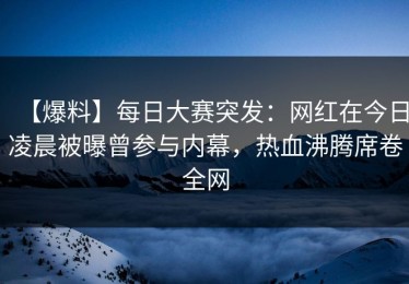 【爆料】每日大赛突发：网红在今日凌晨被曝曾参与内幕，热血沸腾席卷全网