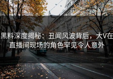 黑料深度揭秘：丑闻风波背后，大V在直播间现场的角色罕见令人意外