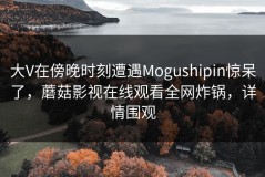 大V在傍晚时刻遭遇Mogushipin惊呆了，蘑菇影视在线观看全网炸锅，详情围观