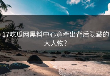 17吃瓜网黑料中心竟牵出背后隐藏的大人物？