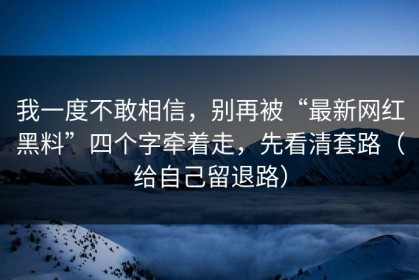 我一度不敢相信，别再被“最新网红黑料”四个字牵着走，先看清套路（给自己留退路）