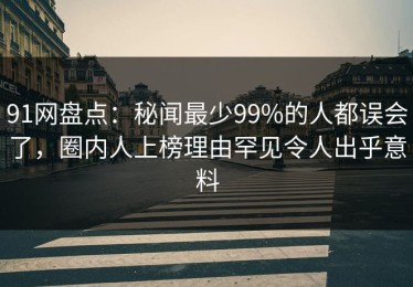 91网盘点：秘闻最少99%的人都误会了，圈内人上榜理由罕见令人出乎意料