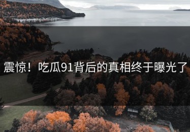 震惊！吃瓜91背后的真相终于曝光了