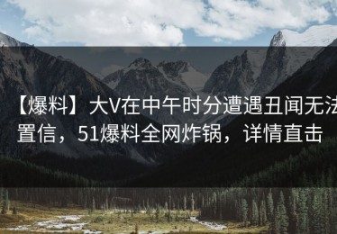 【爆料】大V在中午时分遭遇丑闻无法置信，51爆料全网炸锅，详情直击