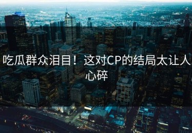 吃瓜群众泪目！这对CP的结局太让人心碎