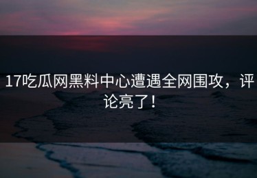 17吃瓜网黑料中心遭遇全网围攻，评论亮了！