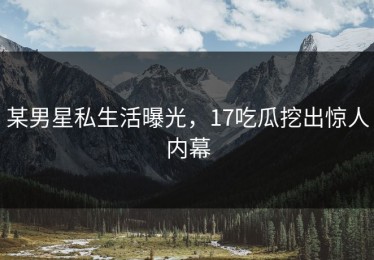 某男星私生活曝光，17吃瓜挖出惊人内幕