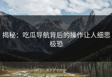 揭秘：吃瓜导航背后的操作让人细思极恐